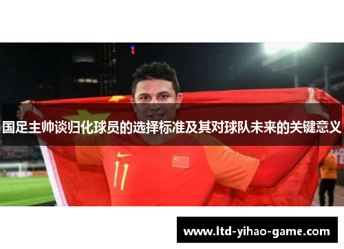 国足主帅谈归化球员的选择标准及其对球队未来的关键意义