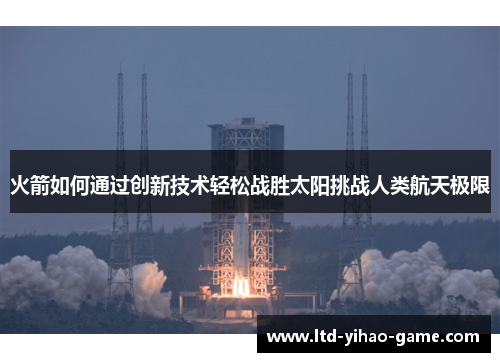 火箭如何通过创新技术轻松战胜太阳挑战人类航天极限
