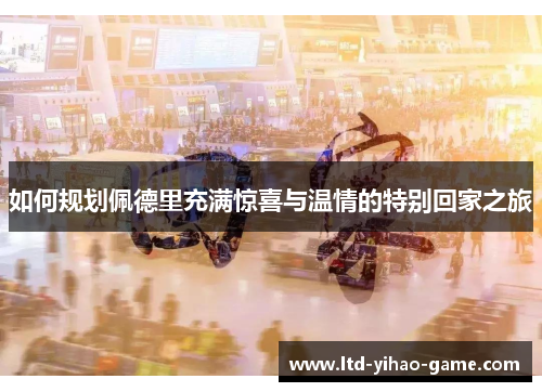 如何规划佩德里充满惊喜与温情的特别回家之旅