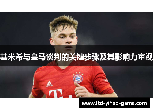 基米希与皇马谈判的关键步骤及其影响力审视