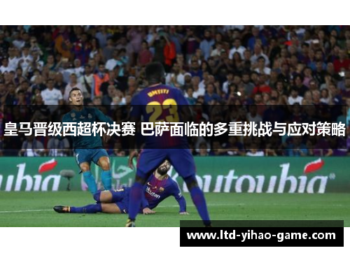 皇马晋级西超杯决赛 巴萨面临的多重挑战与应对策略