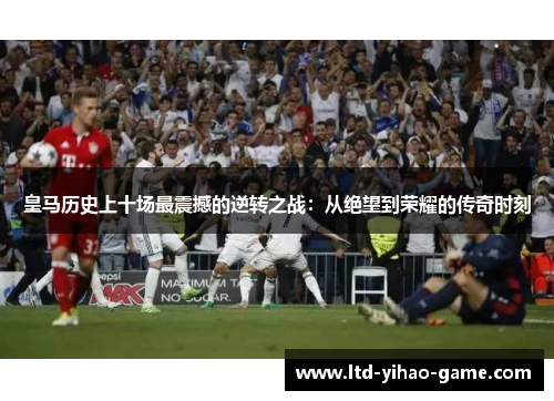 皇马历史上十场最震撼的逆转之战：从绝望到荣耀的传奇时刻
