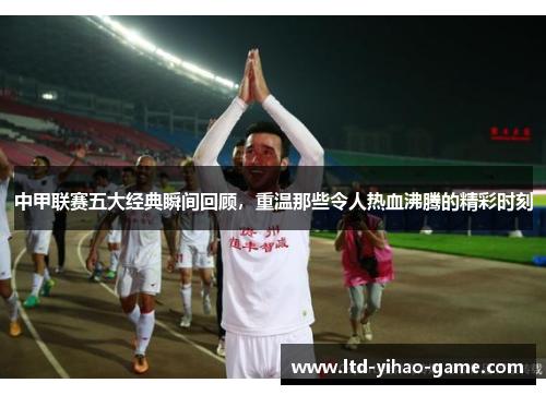 中甲联赛五大经典瞬间回顾，重温那些令人热血沸腾的精彩时刻