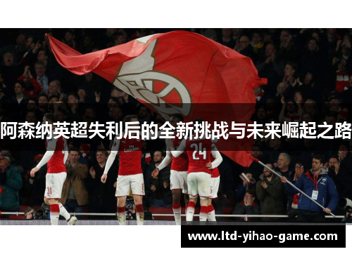阿森纳英超失利后的全新挑战与未来崛起之路