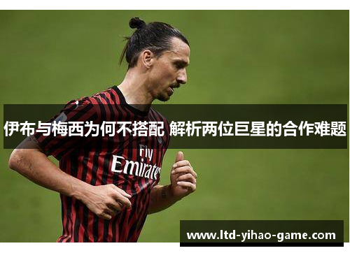 伊布与梅西为何不搭配 解析两位巨星的合作难题