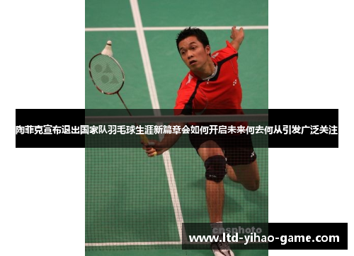 陶菲克宣布退出国家队羽毛球生涯新篇章会如何开启未来何去何从引发广泛关注