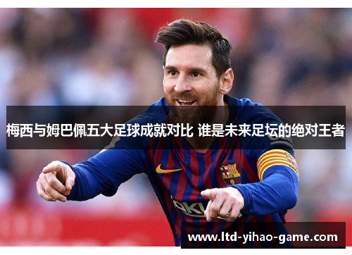 梅西与姆巴佩五大足球成就对比 谁是未来足坛的绝对王者 梅西与姆巴佩五大足球成就对比 谁是未来足坛的绝对王者