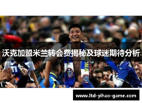 沃克加盟米兰转会费揭秘及球迷期待分析 沃克加盟米兰转会费揭秘及球迷期待分析