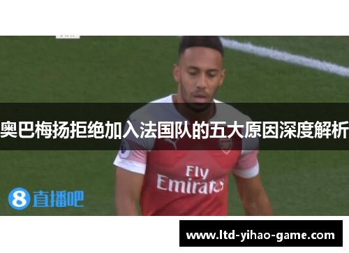奥巴梅扬拒绝加入法国队的五大原因深度解析