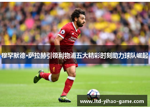 穆罕默德·萨拉赫引领利物浦五大精彩时刻助力球队崛起