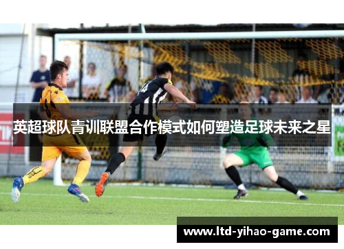 英超球队青训联盟合作模式如何塑造足球未来之星 英超球队青训联盟合作模式如何塑造足球未来之星