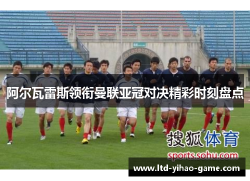 阿尔瓦雷斯领衔曼联亚冠对决精彩时刻盘点