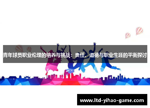 青年球员职业伦理的培养与挑战：责任、道德与职业生涯的平衡探讨